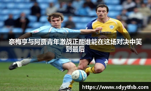 奈梅亨与阿贾青年激战正酣谁能在这场对决中笑到最后