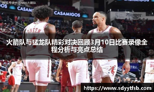 火箭队与猛龙队精彩对决回顾3月10日比赛录像全程分析与亮点总结